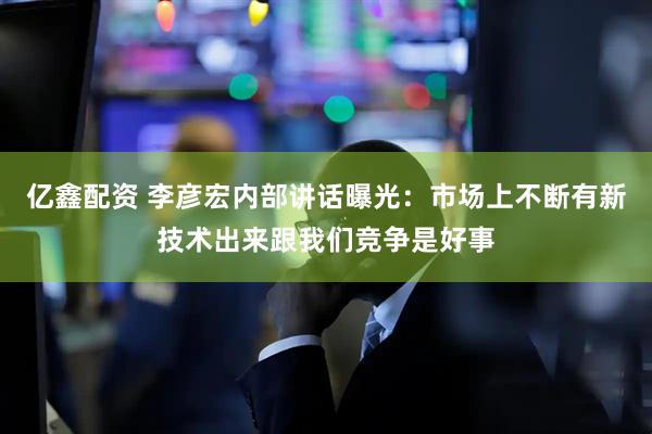 亿鑫配资 李彦宏内部讲话曝光：市场上不断有新技术出来跟我们竞争是好事