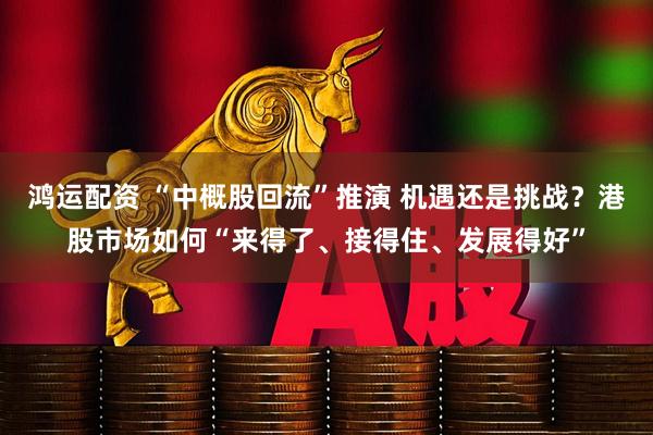 鸿运配资 “中概股回流”推演 机遇还是挑战？港股市场如何“来得了、接得住、发展得好”