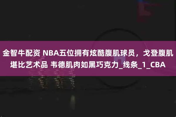 金智牛配资 NBA五位拥有炫酷腹肌球员，戈登腹肌堪比艺术品 韦德肌肉如黑巧克力_线条_1_CBA