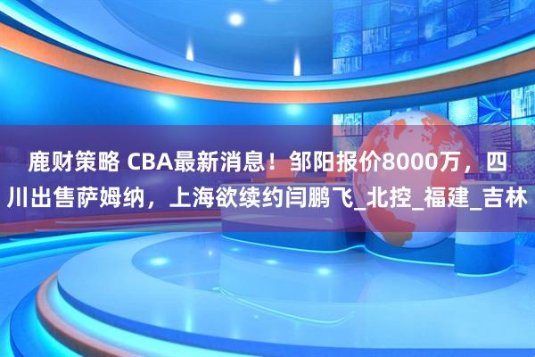 鹿财策略 CBA最新消息！邹阳报价8000万，四川出售萨姆纳，上海欲续约闫鹏飞_北控_福建_吉林