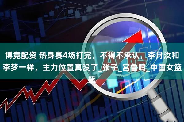 博竟配资 热身赛4场打完，不得不承认，李月汝和李梦一样，主力位置真没了_张子_宫鲁鸣_中国女篮