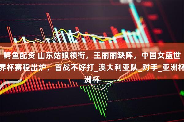 鳄鱼配资 山东姑娘领衔，王丽丽缺阵，中国女篮世界杯赛程出炉，首战不好打_澳大利亚队_对手_亚洲杯