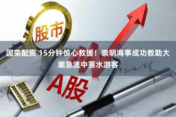 国荣配资 15分钟惊心救援！崇明海事成功救助大潮急流中落水游客