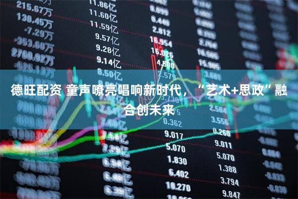 德旺配资 童声嘹亮唱响新时代，“艺术+思政”融合创未来