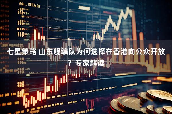 七星策略 山东舰编队为何选择在香港向公众开放？专家解读