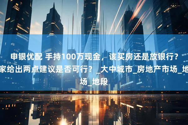 申银优配 手持100万现金，该买房还是放银行？专家给出两点建议是否可行？_大中城市_房地产市场_地段