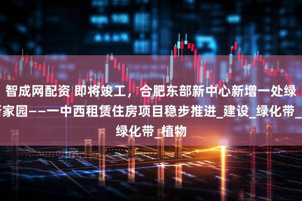 智成网配资 即将竣工，合肥东部新中心新增一处绿色新家园——一中西租赁住房项目稳步推进_建设_绿化带_植物