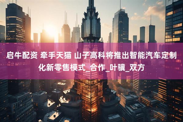 启牛配资 牵手天猫 山子高科将推出智能汽车定制化新零售模式_合作_叶骥_双方
