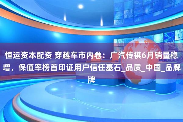 恒运资本配资 穿越车市内卷：广汽传祺6月销量稳增，保值率榜首印证用户信任基石_品质_中国_品牌