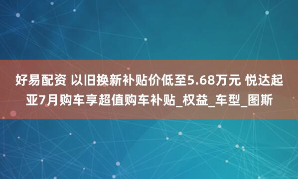 好易配资 以旧换新补贴价低至5.68万元 悦达起亚7月购车享超值购车补贴_权益_车型_图斯