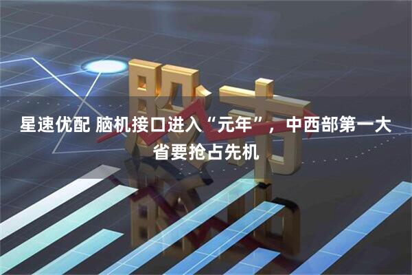 星速优配 脑机接口进入“元年”，中西部第一大省要抢占先机