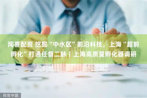 闻喜配资 挖掘“中水区”前沿科技，上海“超前孵化”打通任督二脉｜上海高质量孵化器调研