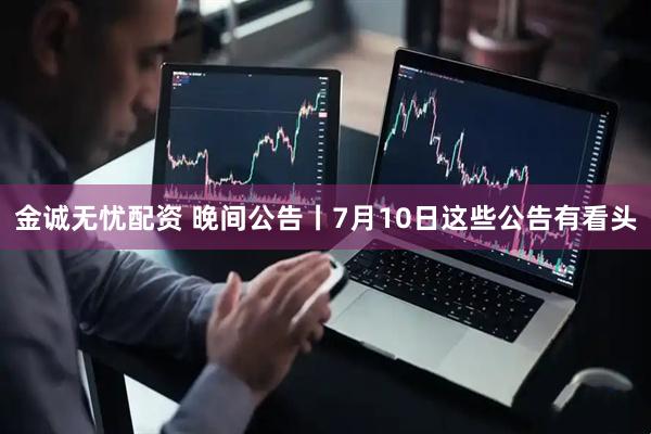 金诚无忧配资 晚间公告丨7月10日这些公告有看头