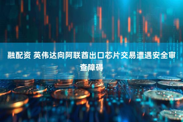 融配资 英伟达向阿联酋出口芯片交易遭遇安全审查障碍