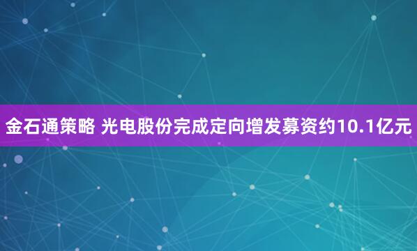 金石通策略 光电股份完成定向增发募资约10.1亿元