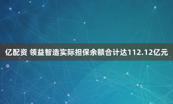 亿配资 领益智造实际担保余额合计达112.12亿元
