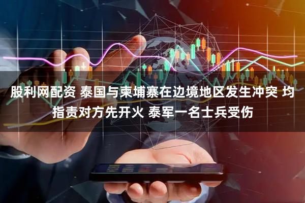 股利网配资 泰国与柬埔寨在边境地区发生冲突 均指责对方先开火 泰军一名士兵受伤