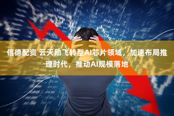 信德配资 云天励飞转型AI芯片领域，加速布局推理时代，推动AI规模落地