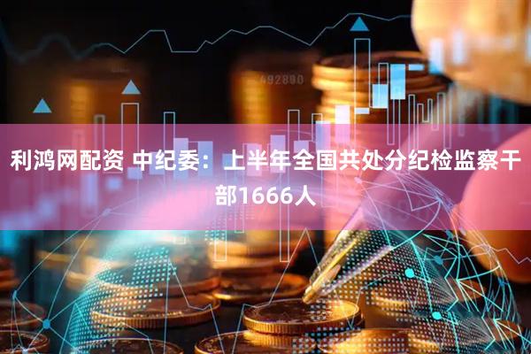 利鸿网配资 中纪委：上半年全国共处分纪检监察干部1666人