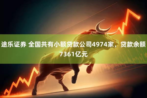 途乐证券 全国共有小额贷款公司4974家，贷款余额7361亿元