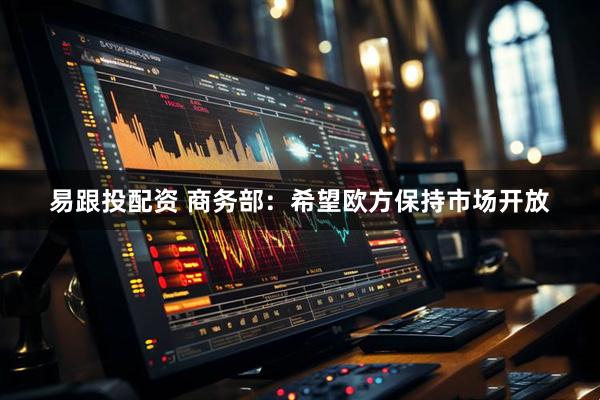 易跟投配资 商务部：希望欧方保持市场开放