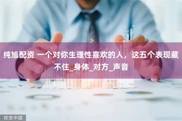 纯旭配资 一个对你生理性喜欢的人，这五个表现藏不住_身体_对方_声音