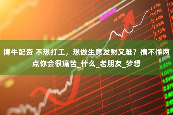 博牛配资 不想打工，想做生意发财又难？搞不懂两点你会很痛苦_什么_老朋友_梦想