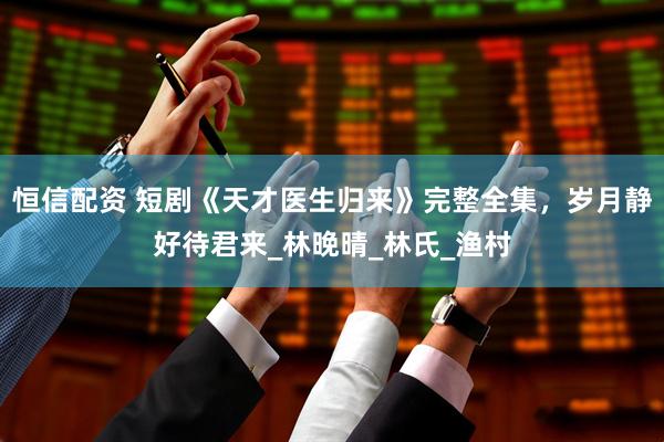 恒信配资 短剧《天才医生归来》完整全集，岁月静好待君来_林晚晴_林氏_渔村