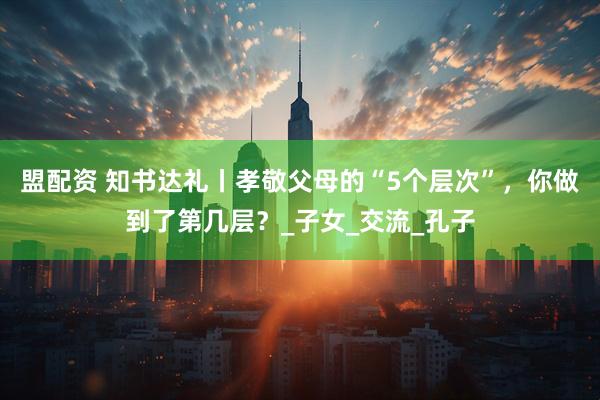 盟配资 知书达礼丨孝敬父母的“5个层次”，你做到了第几层？_子女_交流_孔子