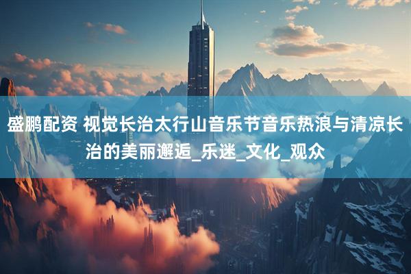 盛鹏配资 视觉长治太行山音乐节音乐热浪与清凉长治的美丽邂逅_乐迷_文化_观众
