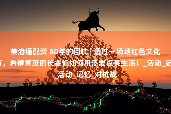 美港通配资 80年的回响 | 透过一场场红色文化艺术交流节，看椿萱茂的长辈们如何用热爱点亮生活！_活动_记忆_对抗战