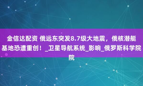 金信达配资 俄远东突发8.7级大地震，俄核潜艇基地恐遭重创！_卫星导航系统_影响_俄罗斯科学院
