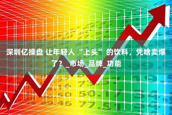 深圳亿操盘 让年轻人 “上头” 的饮料，凭啥卖爆了？_市场_品牌_功能
