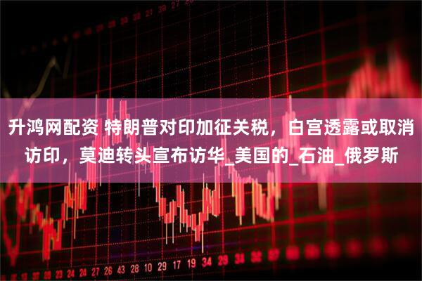 升鸿网配资 特朗普对印加征关税，白宫透露或取消访印，莫迪转头宣布访华_美国的_石油_俄罗斯