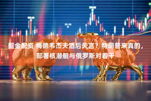 掘金配资 梅德韦杰夫酒后失言？特朗普来真的，部署核潜艇与俄罗斯对着干