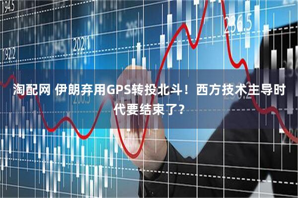 淘配网 伊朗弃用GPS转投北斗！西方技术主导时代要结束了？