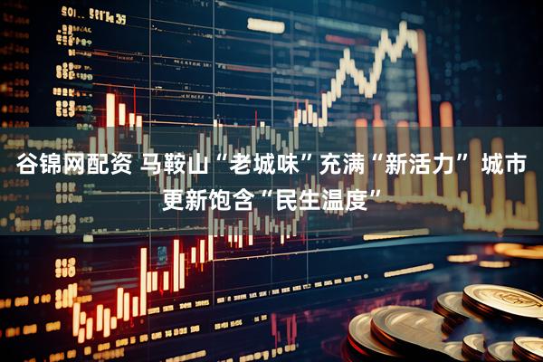 谷锦网配资 马鞍山“老城味”充满“新活力” 城市更新饱含“民生温度”