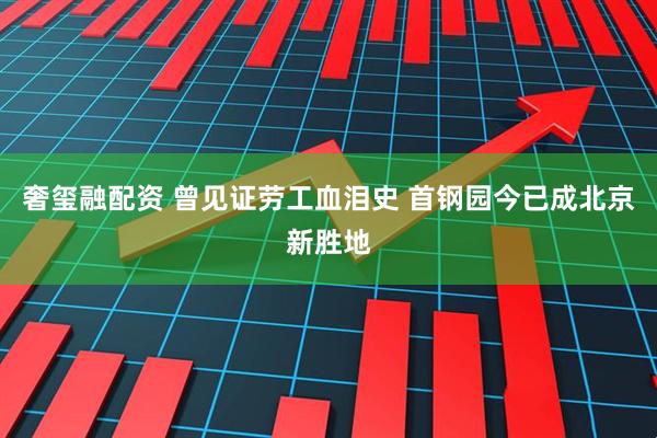 奢玺融配资 曾见证劳工血泪史 首钢园今已成北京新胜地