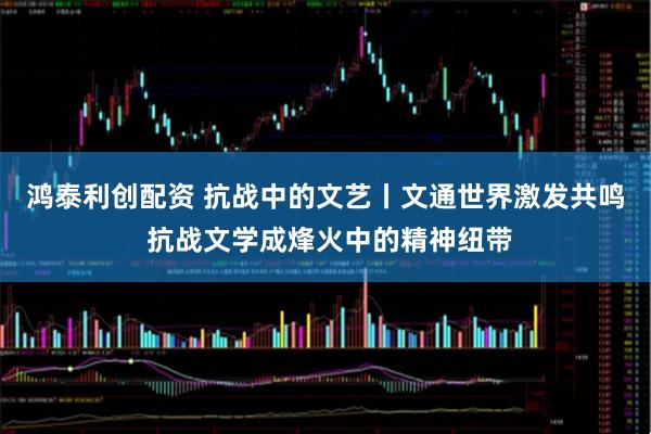 鸿泰利创配资 抗战中的文艺丨文通世界激发共鸣 抗战文学成烽火中的精神纽带