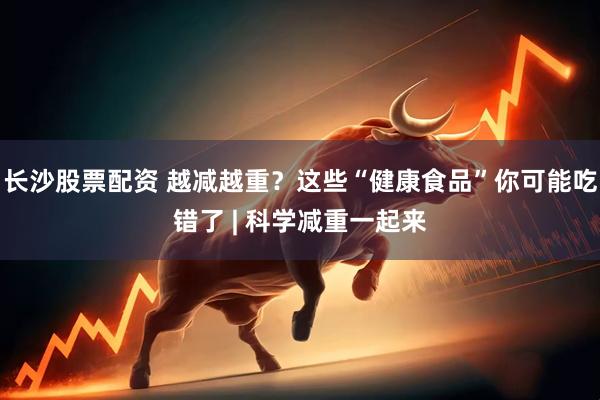 长沙股票配资 越减越重？这些“健康食品”你可能吃错了 | 科学减重一起来