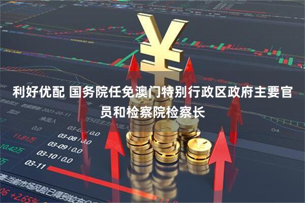 利好优配 国务院任免澳门特别行政区政府主要官员和检察院检察长