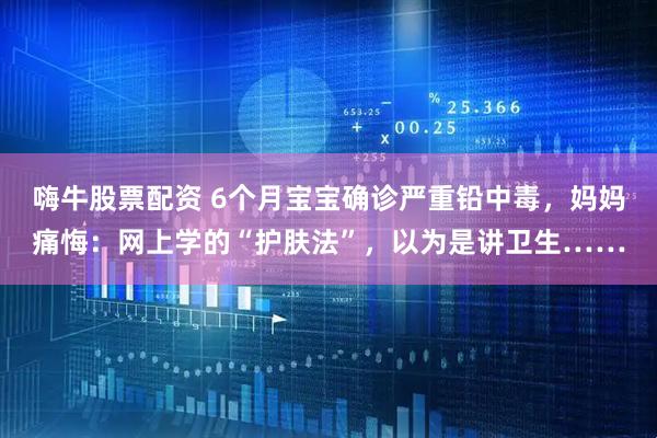 嗨牛股票配资 6个月宝宝确诊严重铅中毒，妈妈痛悔：网上学的“护肤法”，以为是讲卫生……