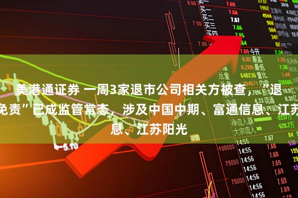 美港通证券 一周3家退市公司相关方被查，“退市不免责”已成监管常态，涉及中国中期、富通信息、江苏阳光