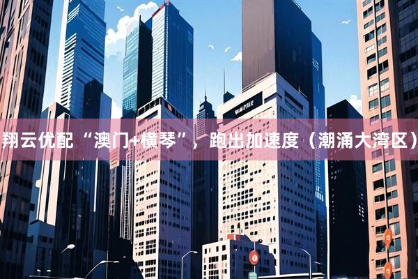 翔云优配 “澳门+横琴”，跑出加速度（潮涌大湾区）